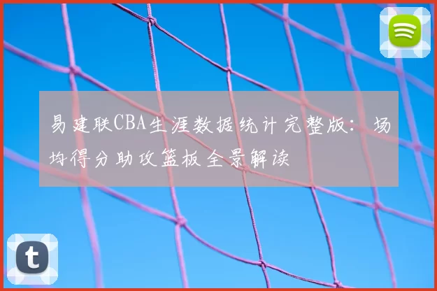 易建联CBA生涯数据统计完整版：场均得分助攻篮板全景解读