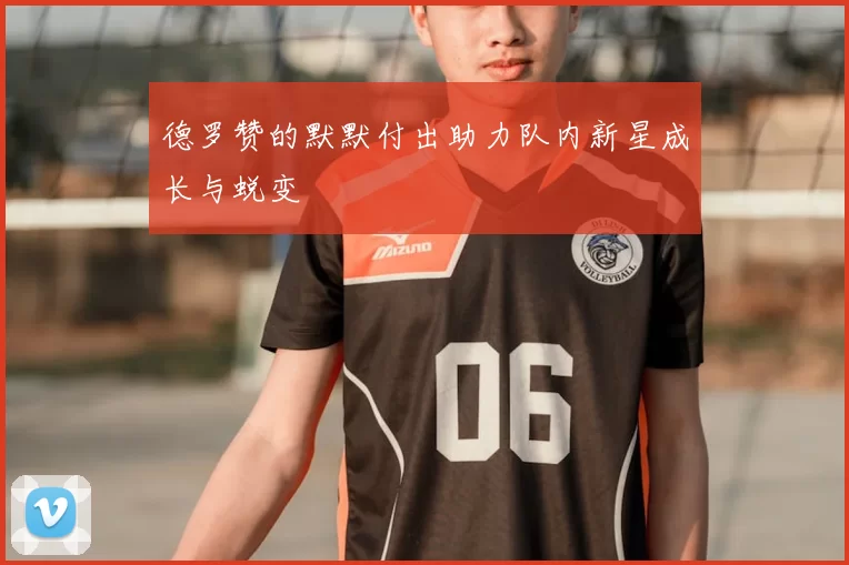 德罗赞的默默付出助力队内新星成长与蜕变