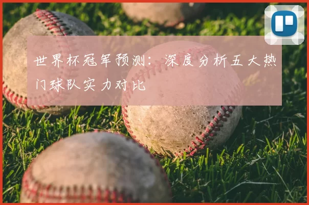 世界杯冠军预测：深度分析五大热门球队实力对比