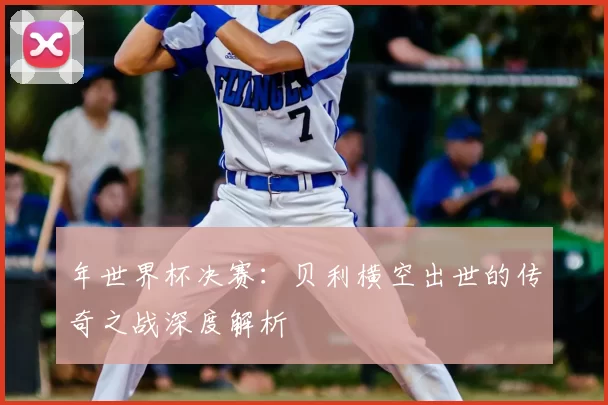 年世界杯决赛:贝利横空出世的传奇之战深度解析