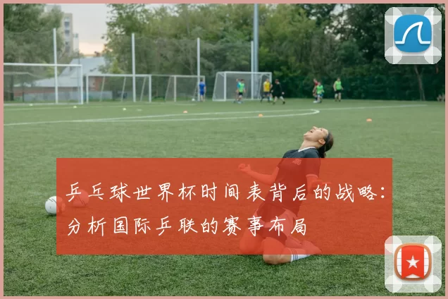 乒乓球世界杯时间表背后的战略:分析国际乒联的赛事布局