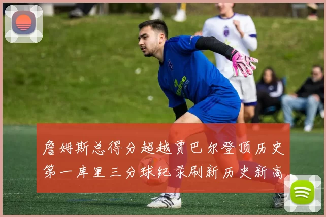 詹姆斯总得分超越贾巴尔登顶历史第一库里三分球纪录刷新历史新高