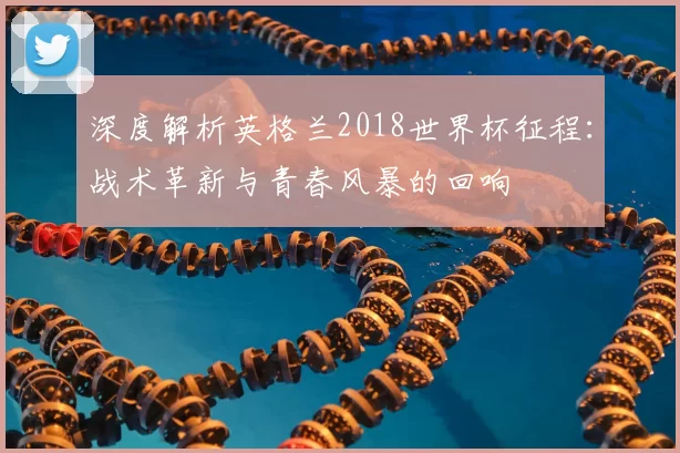 深度解析英格兰2018世界杯征程：战术革新与青春风暴的回响