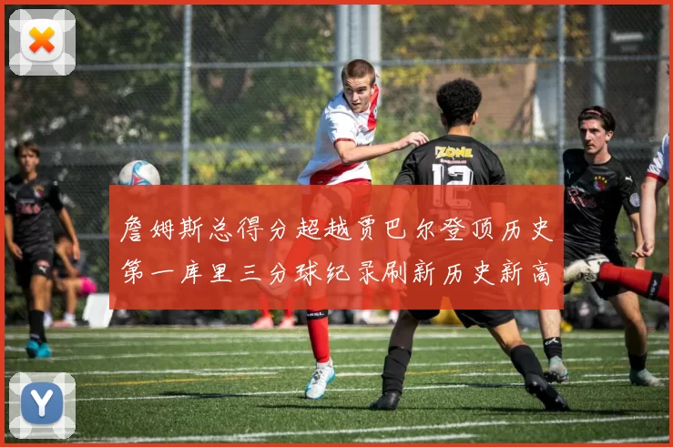 詹姆斯总得分超越贾巴尔登顶历史第一库里三分球纪录刷新历史新高