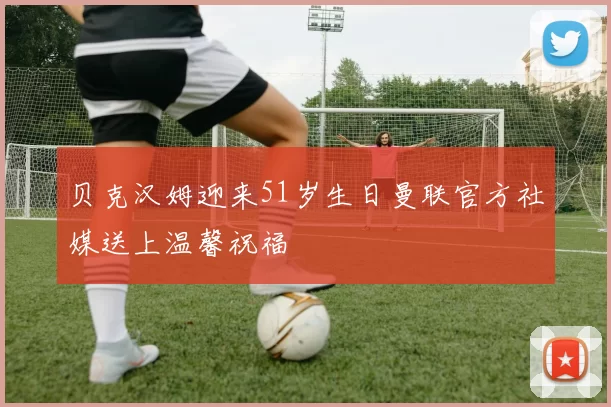 贝克汉姆迎来51岁生日曼联官方社媒送上温馨祝福