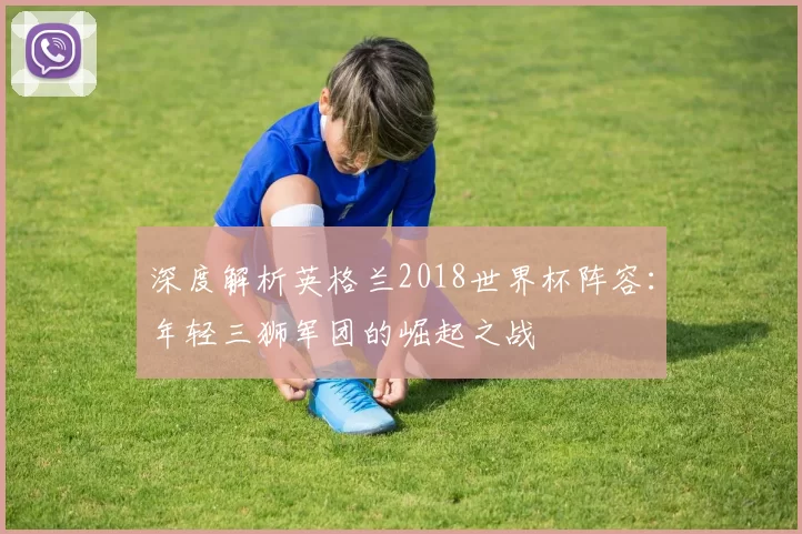 深度解析英格兰2018世界杯阵容:年轻三狮军团的崛起之战