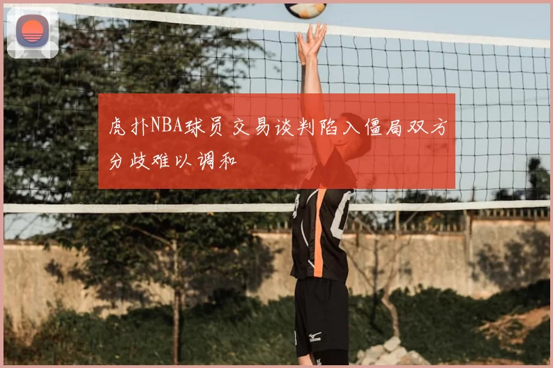 虎扑NBA球员交易谈判陷入僵局双方分歧难以调和