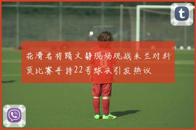 花滑名将隋文静现场观战米兰对科莫比赛手持22号球衣引发热议
