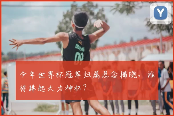 今年世界杯冠军归属悬念揭晓,谁将捧起大力神杯?