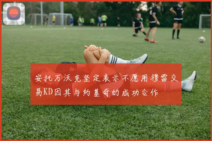 安托万沃克坚定表示不愿用穆雷交易KD因其与约基奇的成功合作