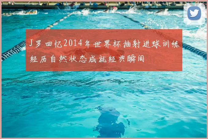 J罗回忆2014年世界杯抽射进球训练经历自然状态成就经典瞬间