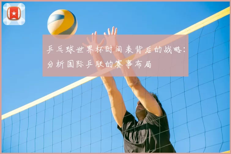 乒乓球世界杯时间表背后的战略：分析国际乒联的赛事布局