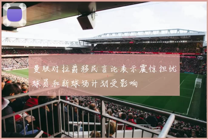 曼联对拉爵移民言论表示震惊担忧球员和新球场计划受影响