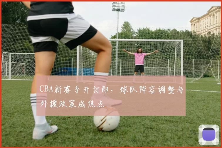 CBA新赛季开打即，球队阵容调整与外援政策成焦点