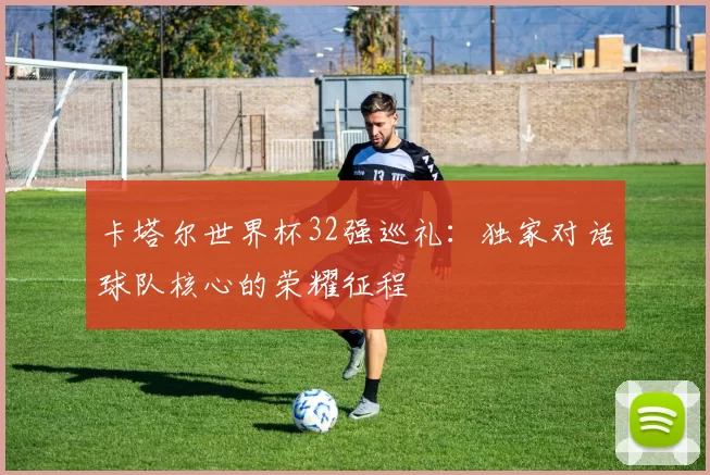 卡塔尔世界杯32强巡礼:独家对话球队核心的荣耀征程