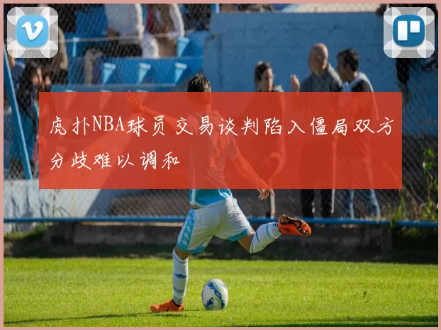 虎扑NBA球员交易谈判陷入僵局双方分歧难以调和