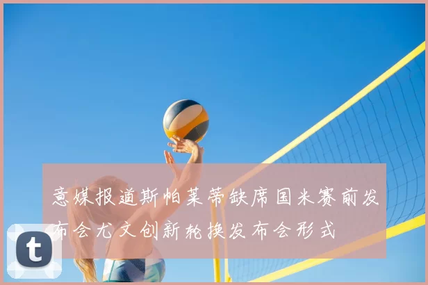 意媒报道斯帕莱蒂缺席国米赛前发布会尤文创新轮换发布会形式