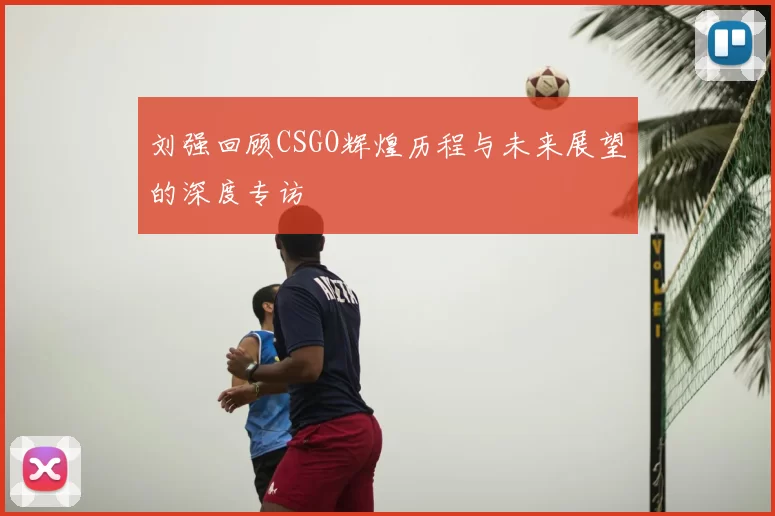 刘强回顾CSGO辉煌历程与未来展望的深度专访