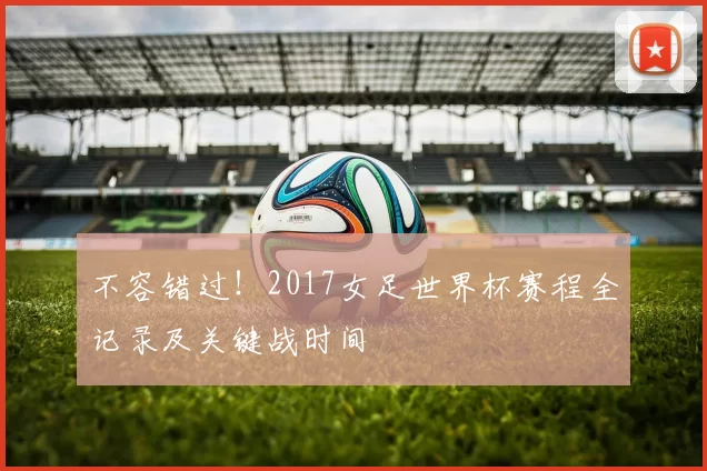 不容错过！2017女足世界杯赛程全记录及关键战时间