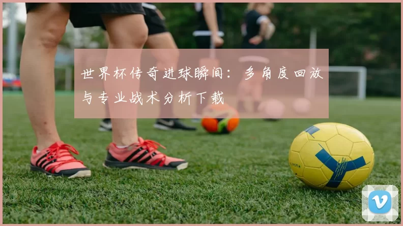 世界杯传奇进球瞬间:多角度回放与专业战术分析下载