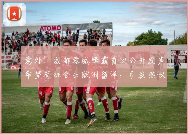 意外！成都蓉城锋霸首次公开发声希望有机会去欧洲留洋，引发热议_20260615100343
