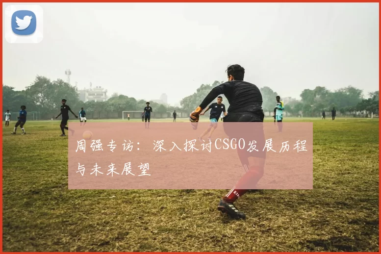 周强专访：深入探讨CSGO发展历程与未来展望