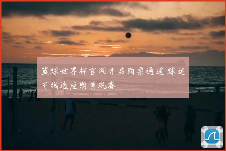 篮球世界杯官网开启购票通道 球迷可线选座购票观赛