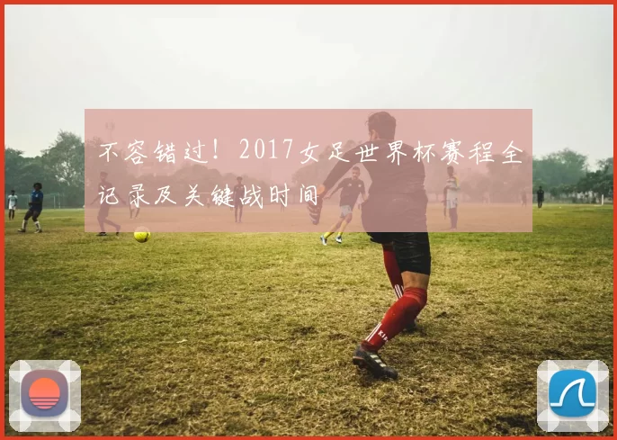不容错过！2017女足世界杯赛程全记录及关键战时间