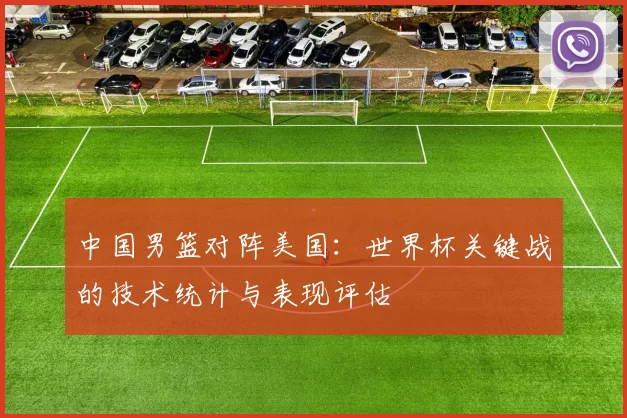 中国男篮对阵美国:世界杯关键战的技术统计与表现评估