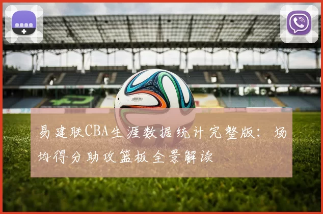 易建联CBA生涯数据统计完整版：场均得分助攻篮板全景解读
