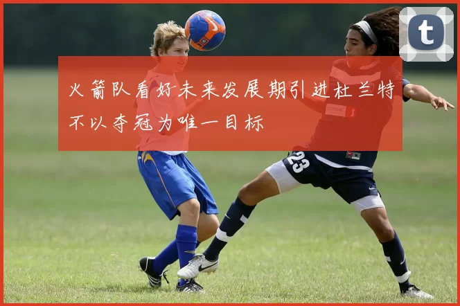 火箭队看好未来发展期引进杜兰特不以夺冠为唯一目标
