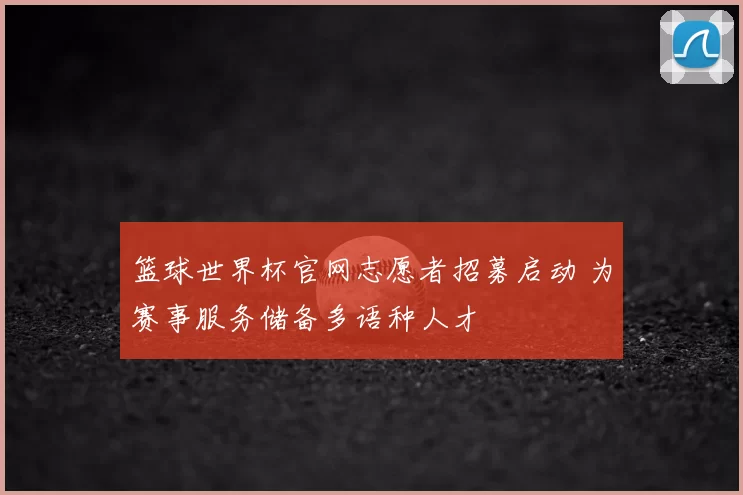 篮球世界杯官网志愿者招募启动 为赛事服务储备多语种人才