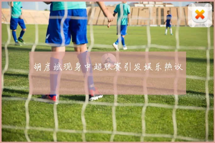 胡彦斌现身中超联赛引发娱乐热议
