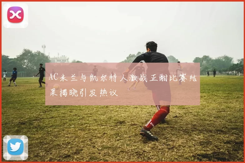 AC米兰与凯尔特人激战正酣比赛结果揭晓引发热议