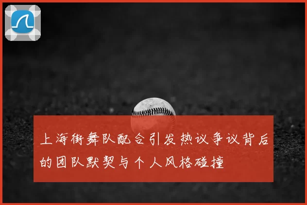 上海街舞队配合引发热议争议背后的团队默契与个人风格碰撞