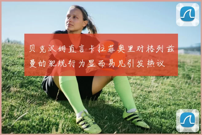 贝克汉姆直言卡拉菲奥里对格列兹曼的犯规行为显而易见引发热议