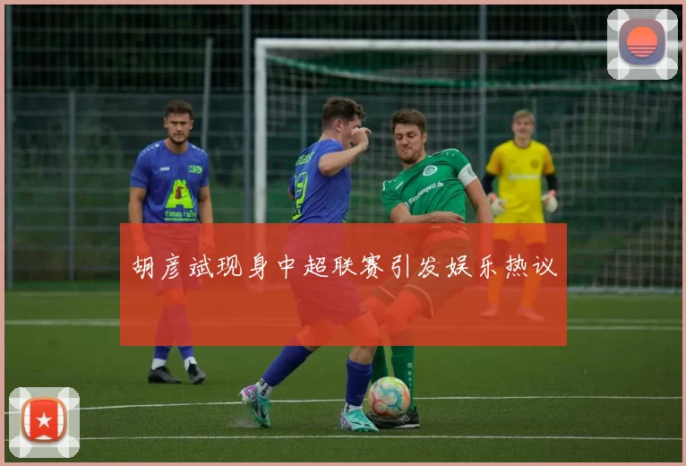胡彦斌现身中超联赛引发娱乐热议