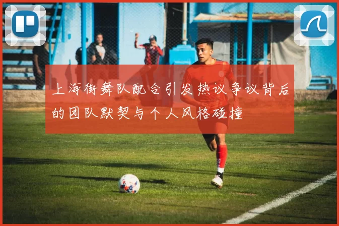 上海街舞队配合引发热议争议背后的团队默契与个人风格碰撞