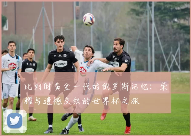 比利时黄金一代的俄罗斯记忆:荣耀与遗憾交织的世界杯之旅