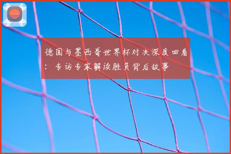 德国与墨西哥世界杯对决深度回看:专访专家解读胜负背后故事