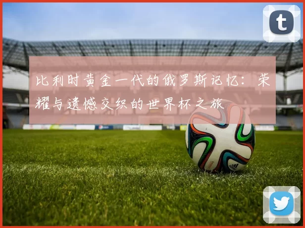 比利时黄金一代的俄罗斯记忆:荣耀与遗憾交织的世界杯之旅