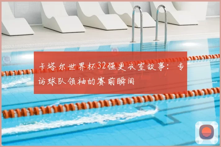 卡塔尔世界杯32强更衣室故事：专访球队领袖的赛前瞬间