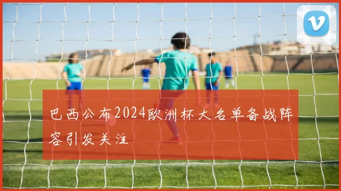 巴西公布2024欧洲杯大名单备战阵容引发关注