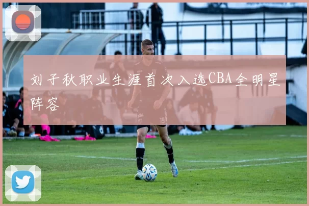 刘子秋职业生涯首次入选CBA全明星阵容