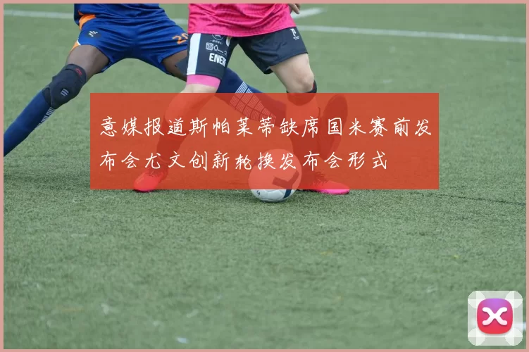 意媒报道斯帕莱蒂缺席国米赛前发布会尤文创新轮换发布会形式