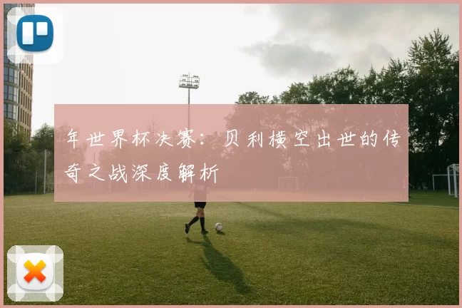 年世界杯决赛：贝利横空出世的传奇之战深度解析