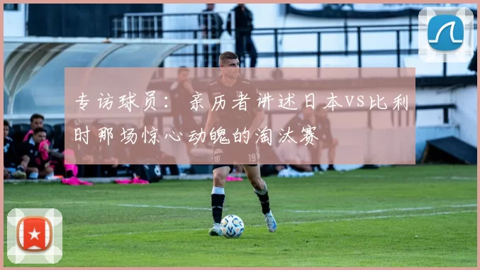 专访球员：亲历者讲述日本vs比利时那场惊心动魄的淘汰赛