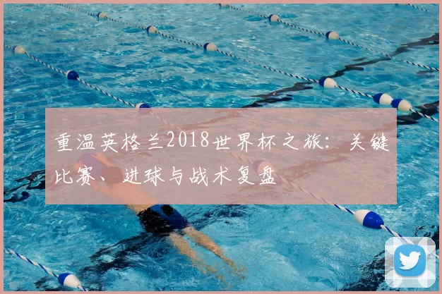 重温英格兰2018世界杯之旅:关键比赛、进球与战术复盘