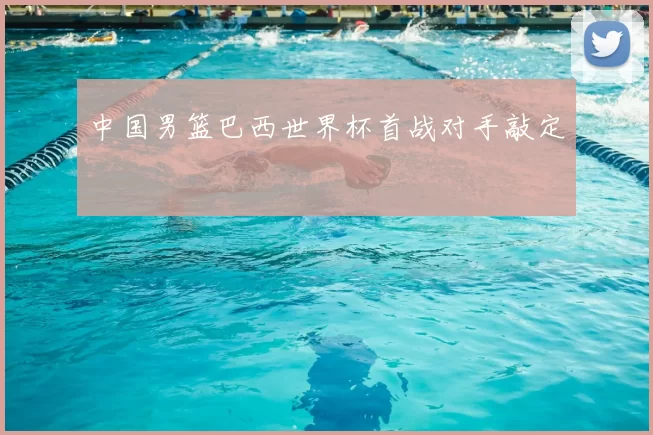 中国男篮巴西世界杯首战对手敲定